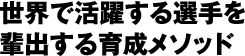 世界で活躍する選手を輩出する育成メソッド