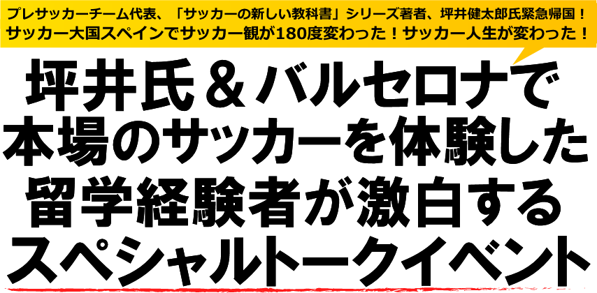 プレサッカーチーム代表、坪井健太郎氏緊急帰国！サッカー大国スペインでサッカー観が180度変わった！サッカー人生が変わった！
坪井氏＆バルセロナで本場のサッカーを体験した留学経験者が激白する
スペシャルトークイベント