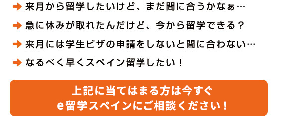 ・夏休みに短期留学したいけど、まだ間に合うかなぁ・・・
・急に休みが取れたんだけど、今から留学できる？
・来月には学生ビザの申請をしないと間に合わない・・・
・なるべく早くスペイン留学したい！上記に当てはまる方は今すぐe留学スペインにご相談ください。