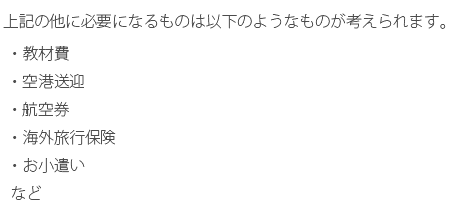 上記の他に必要になるものは以下のようなものが考えられます。・教材費・空港送迎・航空券・海外旅行保険・お小遣いなど