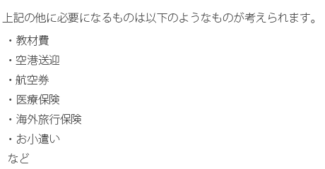 上記の他に必要になるものは以下のようなものが考えられます。・教材費・空港送迎・航空券・医療保険・海外旅行保険・お小遣いなど