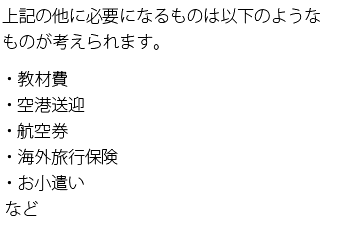 上記の他に必要になるものは以下のようなものが考えられます。・教材費・空港送迎・航空券・海外旅行保険・お小遣いなど