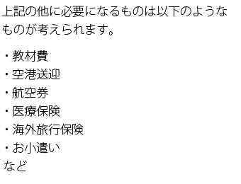 上記の他に必要になるものは以下のようなものが考えられます。・教材費・空港送迎・航空券・医療保険・海外旅行保険・お小遣いなど