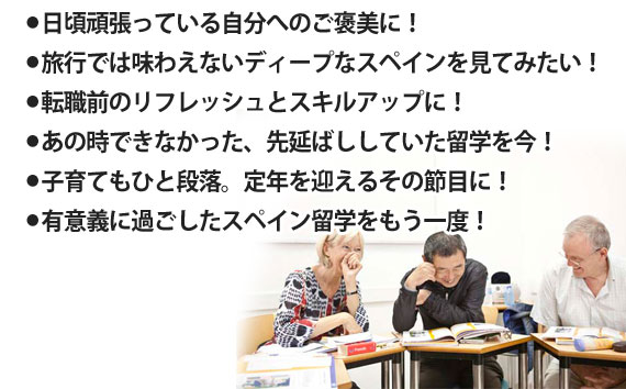 ●子育てもひと段落。頑張ってきた自分のご褒美に！●定年の迎え、一つの節目に！●あの時できなかった留学を今、実現！●旅行では味わえないディープなスペインを見てみたい。●大好きなスペイン留学をもう一度！