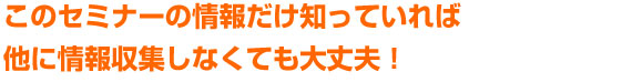 このセミナーの情報だけ知っていれば他に情報収集しなくても大丈夫！