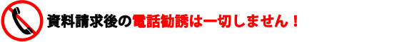 資料請求後の電話勧誘は一切しません！