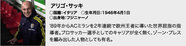 アリゴ・サッキ / ○国籍：イタリア　○生年月日：1946年4月1日　○出身地：フジニャーノ / '89年からACミランを2年連続で欧州王者に導いた世界屈指の指導者。プロサッカー選手としてのキャリアが全く無く、ゾーン・プレスを編み出した人物としても有名。