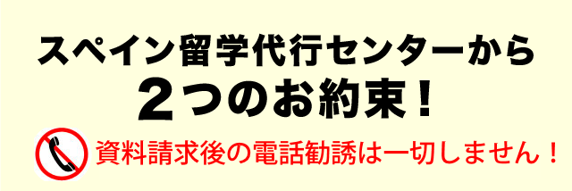 スペイン留学代行センターから２つのお約束！ 資料請求後の電話勧誘は一切しません！